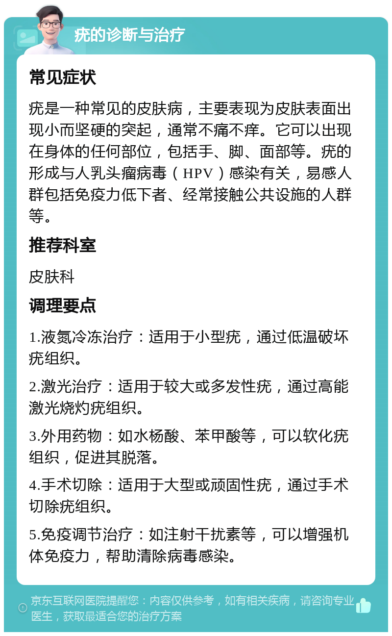 疣的诊断与治疗 常见症状 疣是一种常见的皮肤病，主要表现为皮肤表面出现小而坚硬的突起，通常不痛不痒。它可以出现在身体的任何部位，包括手、脚、面部等。疣的形成与人乳头瘤病毒（HPV）感染有关，易感人群包括免疫力低下者、经常接触公共设施的人群等。 推荐科室 皮肤科 调理要点 1.液氮冷冻治疗：适用于小型疣，通过低温破坏疣组织。 2.激光治疗：适用于较大或多发性疣，通过高能激光烧灼疣组织。 3.外用药物：如水杨酸、苯甲酸等，可以软化疣组织，促进其脱落。 4.手术切除：适用于大型或顽固性疣，通过手术切除疣组织。 5.免疫调节治疗：如注射干扰素等，可以增强机体免疫力，帮助清除病毒感染。