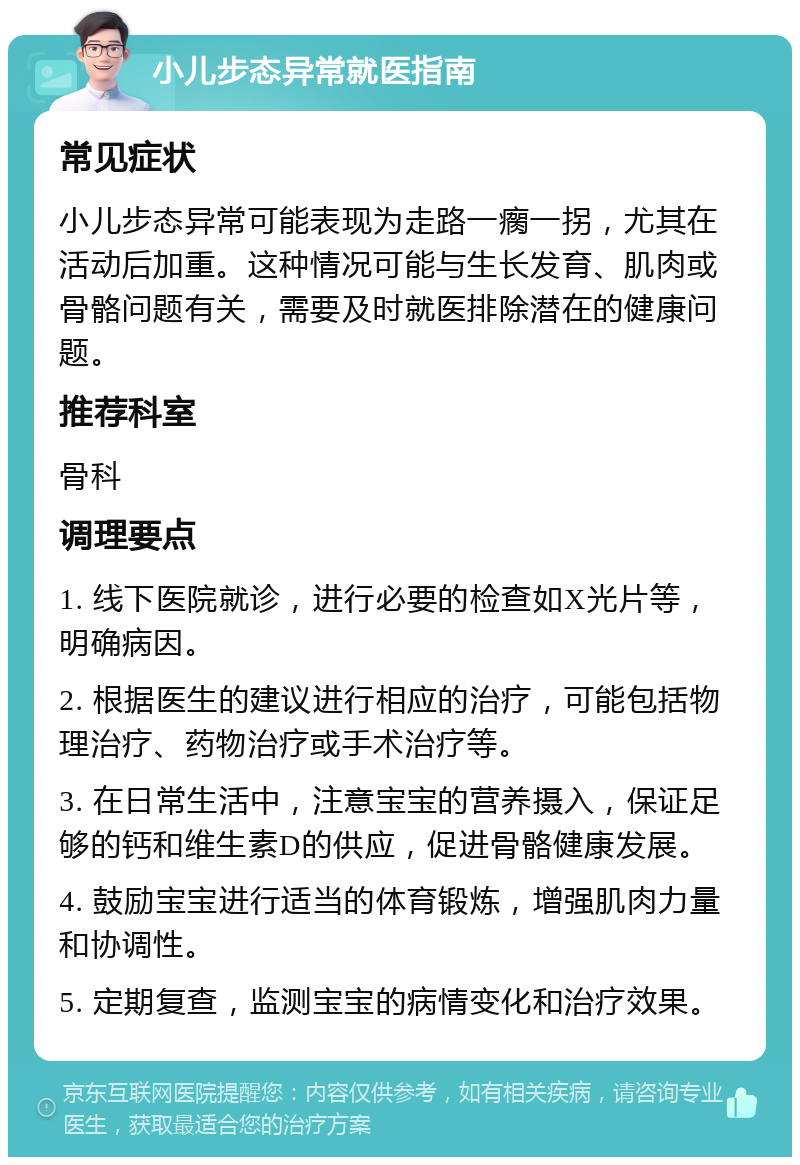 小儿步态异常就医指南 常见症状 小儿步态异常可能表现为走路一瘸一拐，尤其在活动后加重。这种情况可能与生长发育、肌肉或骨骼问题有关，需要及时就医排除潜在的健康问题。 推荐科室 骨科 调理要点 1. 线下医院就诊，进行必要的检查如X光片等，明确病因。 2. 根据医生的建议进行相应的治疗，可能包括物理治疗、药物治疗或手术治疗等。 3. 在日常生活中，注意宝宝的营养摄入，保证足够的钙和维生素D的供应，促进骨骼健康发展。 4. 鼓励宝宝进行适当的体育锻炼，增强肌肉力量和协调性。 5. 定期复查，监测宝宝的病情变化和治疗效果。