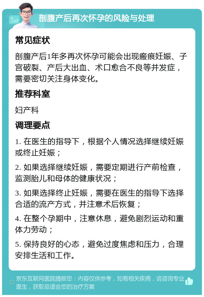 剖腹产后再次怀孕的风险与处理 常见症状 剖腹产后1年多再次怀孕可能会出现瘢痕妊娠、子宫破裂、产后大出血、术口愈合不良等并发症，需要密切关注身体变化。 推荐科室 妇产科 调理要点 1. 在医生的指导下，根据个人情况选择继续妊娠或终止妊娠； 2. 如果选择继续妊娠，需要定期进行产前检查，监测胎儿和母体的健康状况； 3. 如果选择终止妊娠，需要在医生的指导下选择合适的流产方式，并注意术后恢复； 4. 在整个孕期中，注意休息，避免剧烈运动和重体力劳动； 5. 保持良好的心态，避免过度焦虑和压力，合理安排生活和工作。