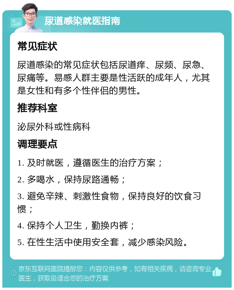 尿道感染就医指南 常见症状 尿道感染的常见症状包括尿道痒、尿频、尿急、尿痛等。易感人群主要是性活跃的成年人，尤其是女性和有多个性伴侣的男性。 推荐科室 泌尿外科或性病科 调理要点 1. 及时就医，遵循医生的治疗方案； 2. 多喝水，保持尿路通畅； 3. 避免辛辣、刺激性食物，保持良好的饮食习惯； 4. 保持个人卫生，勤换内裤； 5. 在性生活中使用安全套，减少感染风险。