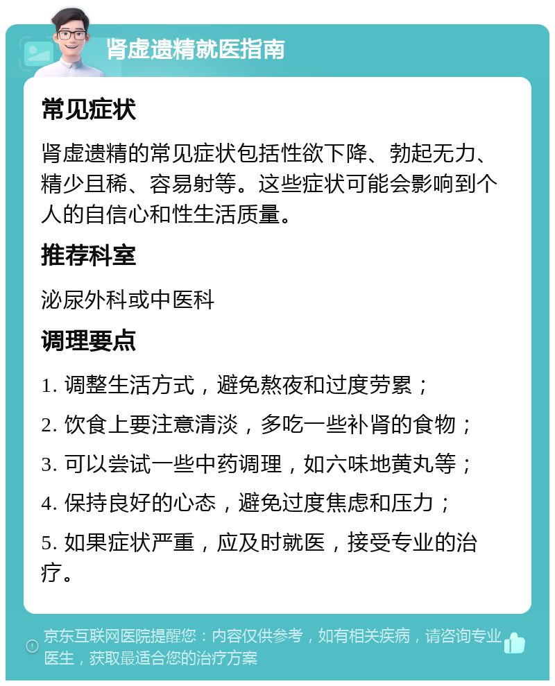 肾虚遗精就医指南 常见症状 肾虚遗精的常见症状包括性欲下降、勃起无力、精少且稀、容易射等。这些症状可能会影响到个人的自信心和性生活质量。 推荐科室 泌尿外科或中医科 调理要点 1. 调整生活方式，避免熬夜和过度劳累； 2. 饮食上要注意清淡，多吃一些补肾的食物； 3. 可以尝试一些中药调理，如六味地黄丸等； 4. 保持良好的心态，避免过度焦虑和压力； 5. 如果症状严重，应及时就医，接受专业的治疗。