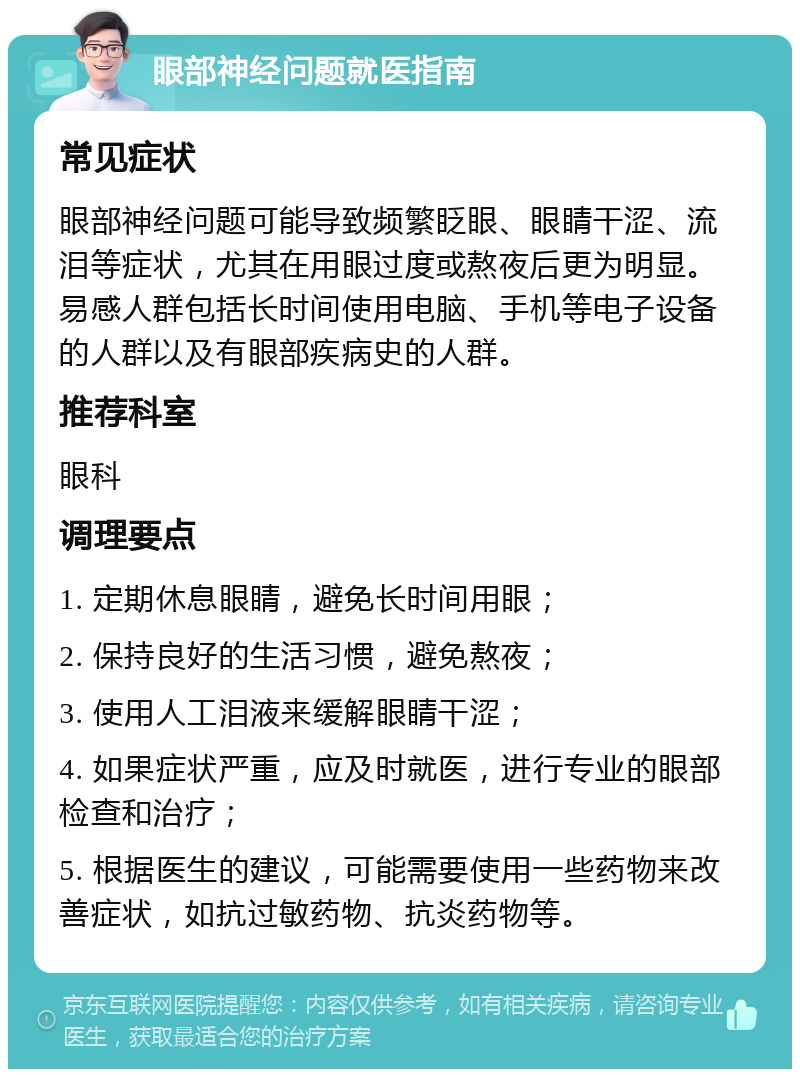 眼部神经问题就医指南 常见症状 眼部神经问题可能导致频繁眨眼、眼睛干涩、流泪等症状，尤其在用眼过度或熬夜后更为明显。易感人群包括长时间使用电脑、手机等电子设备的人群以及有眼部疾病史的人群。 推荐科室 眼科 调理要点 1. 定期休息眼睛，避免长时间用眼； 2. 保持良好的生活习惯，避免熬夜； 3. 使用人工泪液来缓解眼睛干涩； 4. 如果症状严重，应及时就医，进行专业的眼部检查和治疗； 5. 根据医生的建议，可能需要使用一些药物来改善症状，如抗过敏药物、抗炎药物等。