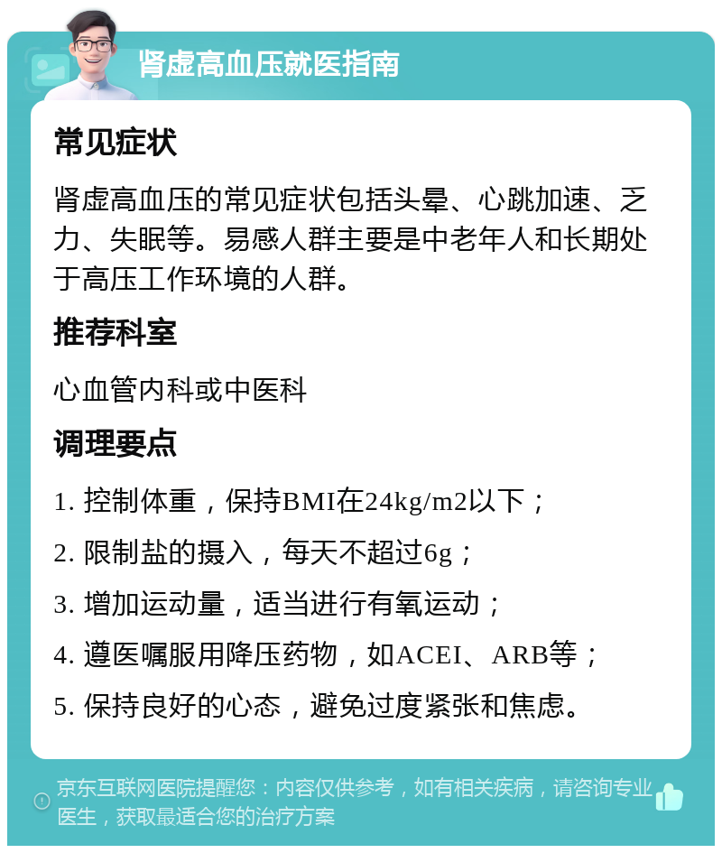 肾虚高血压就医指南 常见症状 肾虚高血压的常见症状包括头晕、心跳加速、乏力、失眠等。易感人群主要是中老年人和长期处于高压工作环境的人群。 推荐科室 心血管内科或中医科 调理要点 1. 控制体重，保持BMI在24kg/m2以下； 2. 限制盐的摄入，每天不超过6g； 3. 增加运动量，适当进行有氧运动； 4. 遵医嘱服用降压药物，如ACEI、ARB等； 5. 保持良好的心态，避免过度紧张和焦虑。