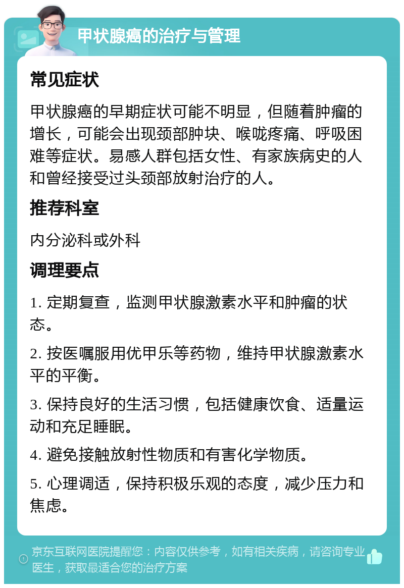 甲状腺癌的治疗与管理 常见症状 甲状腺癌的早期症状可能不明显，但随着肿瘤的增长，可能会出现颈部肿块、喉咙疼痛、呼吸困难等症状。易感人群包括女性、有家族病史的人和曾经接受过头颈部放射治疗的人。 推荐科室 内分泌科或外科 调理要点 1. 定期复查，监测甲状腺激素水平和肿瘤的状态。 2. 按医嘱服用优甲乐等药物，维持甲状腺激素水平的平衡。 3. 保持良好的生活习惯，包括健康饮食、适量运动和充足睡眠。 4. 避免接触放射性物质和有害化学物质。 5. 心理调适，保持积极乐观的态度，减少压力和焦虑。