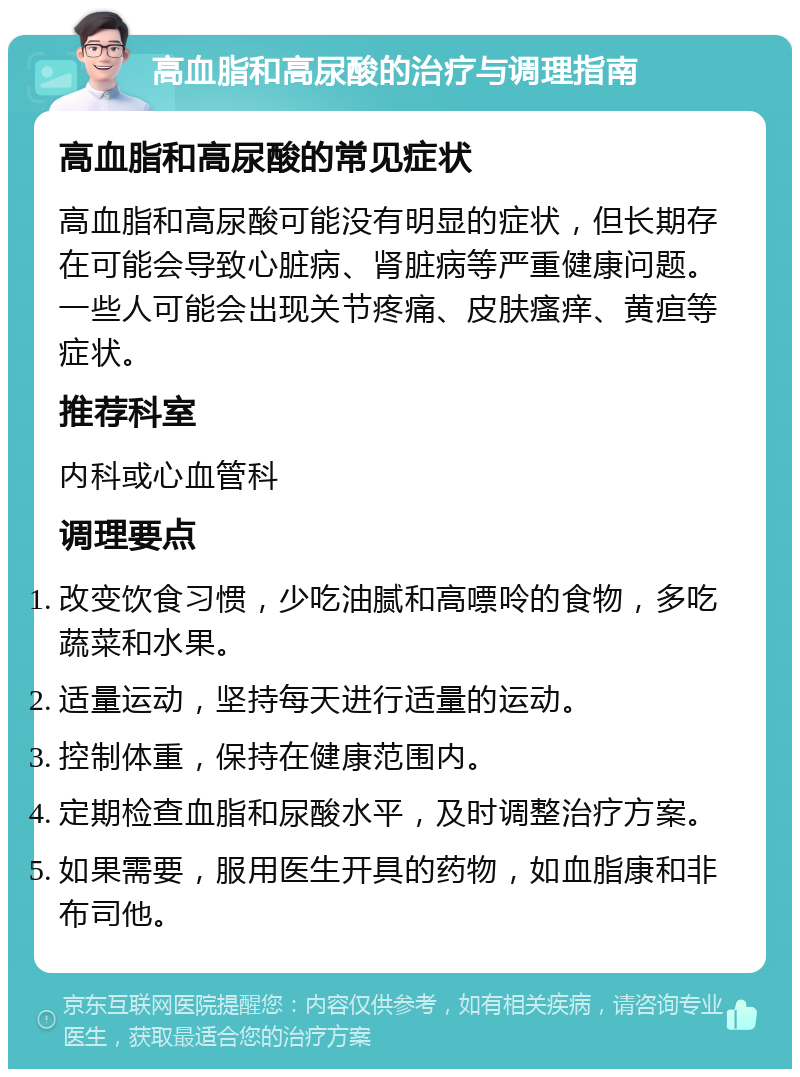 高血脂和高尿酸的治疗与调理指南 高血脂和高尿酸的常见症状 高血脂和高尿酸可能没有明显的症状，但长期存在可能会导致心脏病、肾脏病等严重健康问题。一些人可能会出现关节疼痛、皮肤瘙痒、黄疸等症状。 推荐科室 内科或心血管科 调理要点 改变饮食习惯，少吃油腻和高嘌呤的食物，多吃蔬菜和水果。 适量运动，坚持每天进行适量的运动。 控制体重，保持在健康范围内。 定期检查血脂和尿酸水平，及时调整治疗方案。 如果需要，服用医生开具的药物，如血脂康和非布司他。