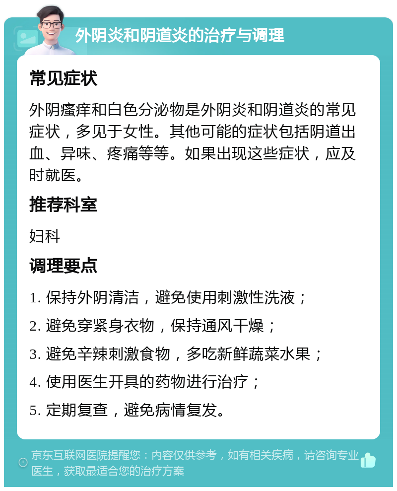 外阴炎和阴道炎的治疗与调理 常见症状 外阴瘙痒和白色分泌物是外阴炎和阴道炎的常见症状，多见于女性。其他可能的症状包括阴道出血、异味、疼痛等等。如果出现这些症状，应及时就医。 推荐科室 妇科 调理要点 1. 保持外阴清洁，避免使用刺激性洗液； 2. 避免穿紧身衣物，保持通风干燥； 3. 避免辛辣刺激食物，多吃新鲜蔬菜水果； 4. 使用医生开具的药物进行治疗； 5. 定期复查，避免病情复发。