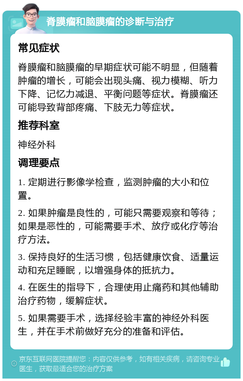 脊膜瘤和脑膜瘤的诊断与治疗 常见症状 脊膜瘤和脑膜瘤的早期症状可能不明显，但随着肿瘤的增长，可能会出现头痛、视力模糊、听力下降、记忆力减退、平衡问题等症状。脊膜瘤还可能导致背部疼痛、下肢无力等症状。 推荐科室 神经外科 调理要点 1. 定期进行影像学检查，监测肿瘤的大小和位置。 2. 如果肿瘤是良性的，可能只需要观察和等待；如果是恶性的，可能需要手术、放疗或化疗等治疗方法。 3. 保持良好的生活习惯，包括健康饮食、适量运动和充足睡眠，以增强身体的抵抗力。 4. 在医生的指导下，合理使用止痛药和其他辅助治疗药物，缓解症状。 5. 如果需要手术，选择经验丰富的神经外科医生，并在手术前做好充分的准备和评估。