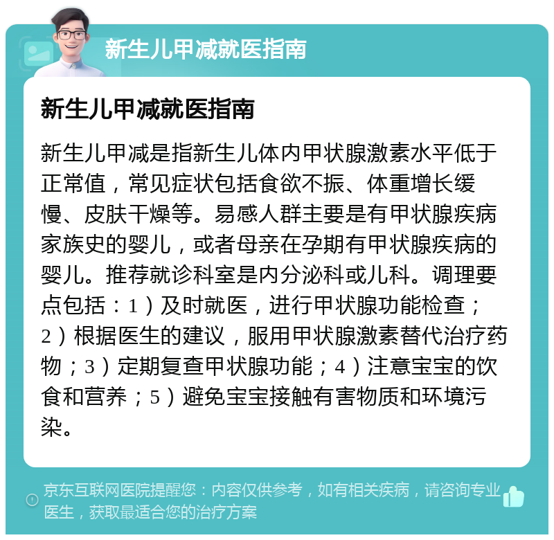 新生儿甲减就医指南 新生儿甲减就医指南 新生儿甲减是指新生儿体内甲状腺激素水平低于正常值，常见症状包括食欲不振、体重增长缓慢、皮肤干燥等。易感人群主要是有甲状腺疾病家族史的婴儿，或者母亲在孕期有甲状腺疾病的婴儿。推荐就诊科室是内分泌科或儿科。调理要点包括：1）及时就医，进行甲状腺功能检查；2）根据医生的建议，服用甲状腺激素替代治疗药物；3）定期复查甲状腺功能；4）注意宝宝的饮食和营养；5）避免宝宝接触有害物质和环境污染。