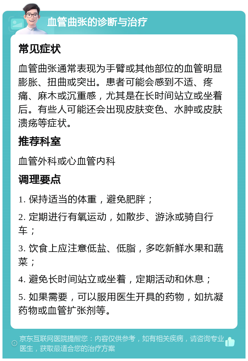 血管曲张的诊断与治疗 常见症状 血管曲张通常表现为手臂或其他部位的血管明显膨胀、扭曲或突出。患者可能会感到不适、疼痛、麻木或沉重感，尤其是在长时间站立或坐着后。有些人可能还会出现皮肤变色、水肿或皮肤溃疡等症状。 推荐科室 血管外科或心血管内科 调理要点 1. 保持适当的体重，避免肥胖； 2. 定期进行有氧运动，如散步、游泳或骑自行车； 3. 饮食上应注意低盐、低脂，多吃新鲜水果和蔬菜； 4. 避免长时间站立或坐着，定期活动和休息； 5. 如果需要，可以服用医生开具的药物，如抗凝药物或血管扩张剂等。