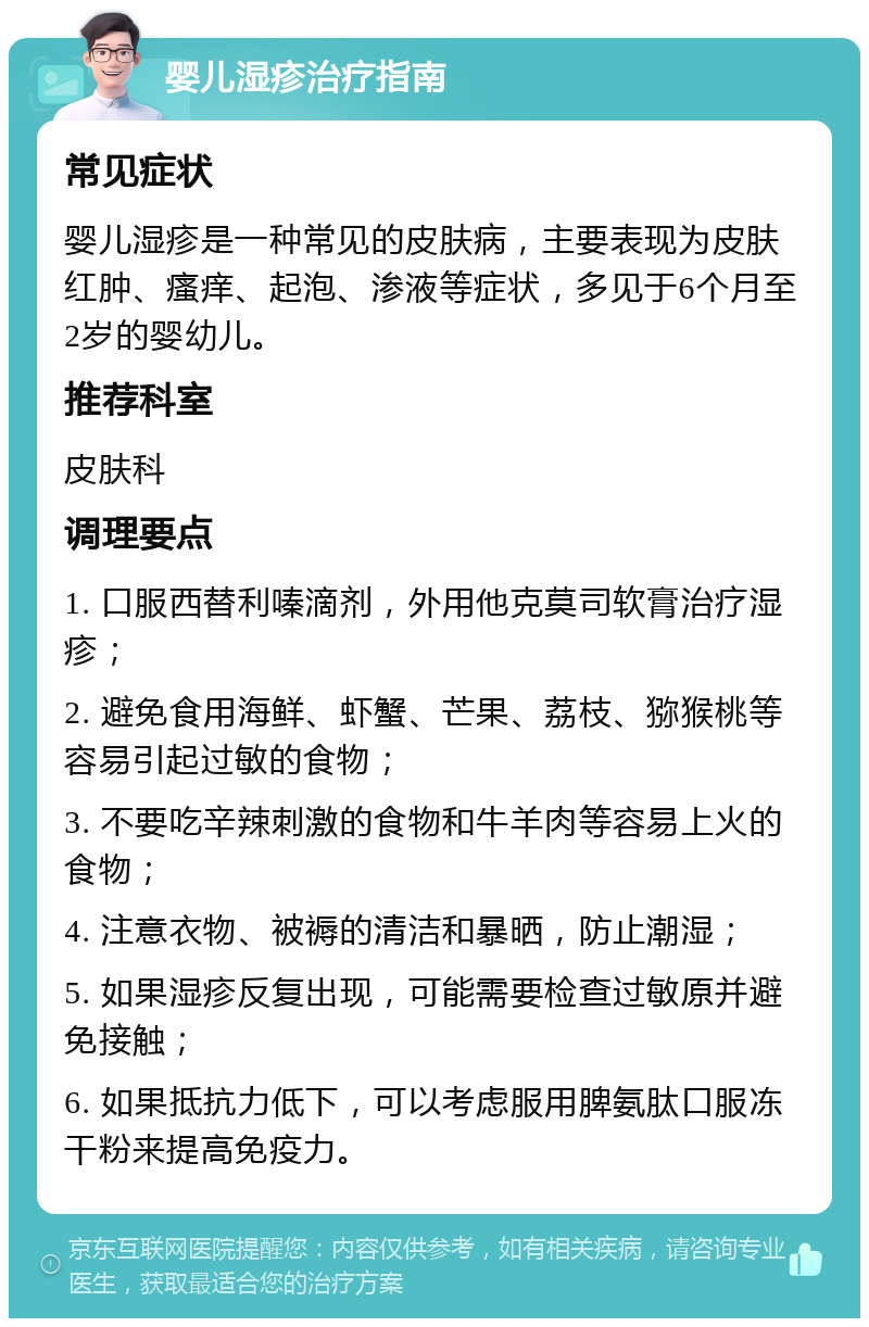 婴儿湿疹治疗指南 常见症状 婴儿湿疹是一种常见的皮肤病，主要表现为皮肤红肿、瘙痒、起泡、渗液等症状，多见于6个月至2岁的婴幼儿。 推荐科室 皮肤科 调理要点 1. 口服西替利嗪滴剂，外用他克莫司软膏治疗湿疹； 2. 避免食用海鲜、虾蟹、芒果、荔枝、猕猴桃等容易引起过敏的食物； 3. 不要吃辛辣刺激的食物和牛羊肉等容易上火的食物； 4. 注意衣物、被褥的清洁和暴晒，防止潮湿； 5. 如果湿疹反复出现，可能需要检查过敏原并避免接触； 6. 如果抵抗力低下，可以考虑服用脾氨肽口服冻干粉来提高免疫力。