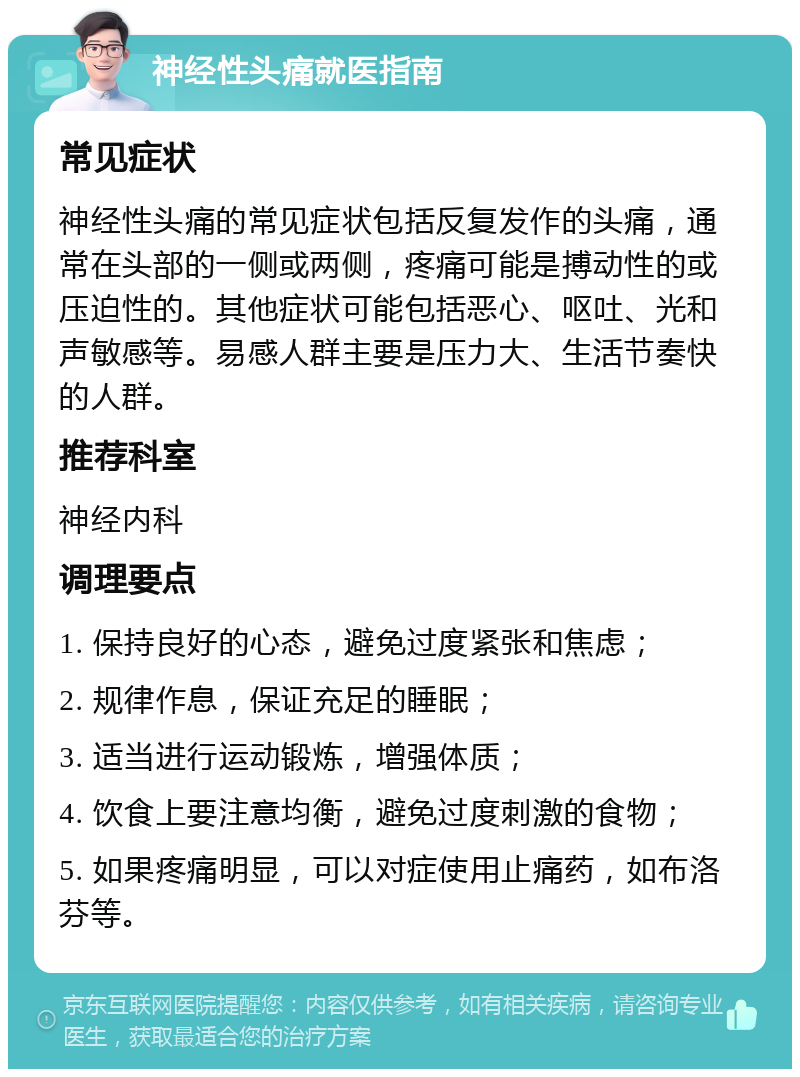 神经性头痛就医指南 常见症状 神经性头痛的常见症状包括反复发作的头痛，通常在头部的一侧或两侧，疼痛可能是搏动性的或压迫性的。其他症状可能包括恶心、呕吐、光和声敏感等。易感人群主要是压力大、生活节奏快的人群。 推荐科室 神经内科 调理要点 1. 保持良好的心态，避免过度紧张和焦虑； 2. 规律作息，保证充足的睡眠； 3. 适当进行运动锻炼，增强体质； 4. 饮食上要注意均衡，避免过度刺激的食物； 5. 如果疼痛明显，可以对症使用止痛药，如布洛芬等。