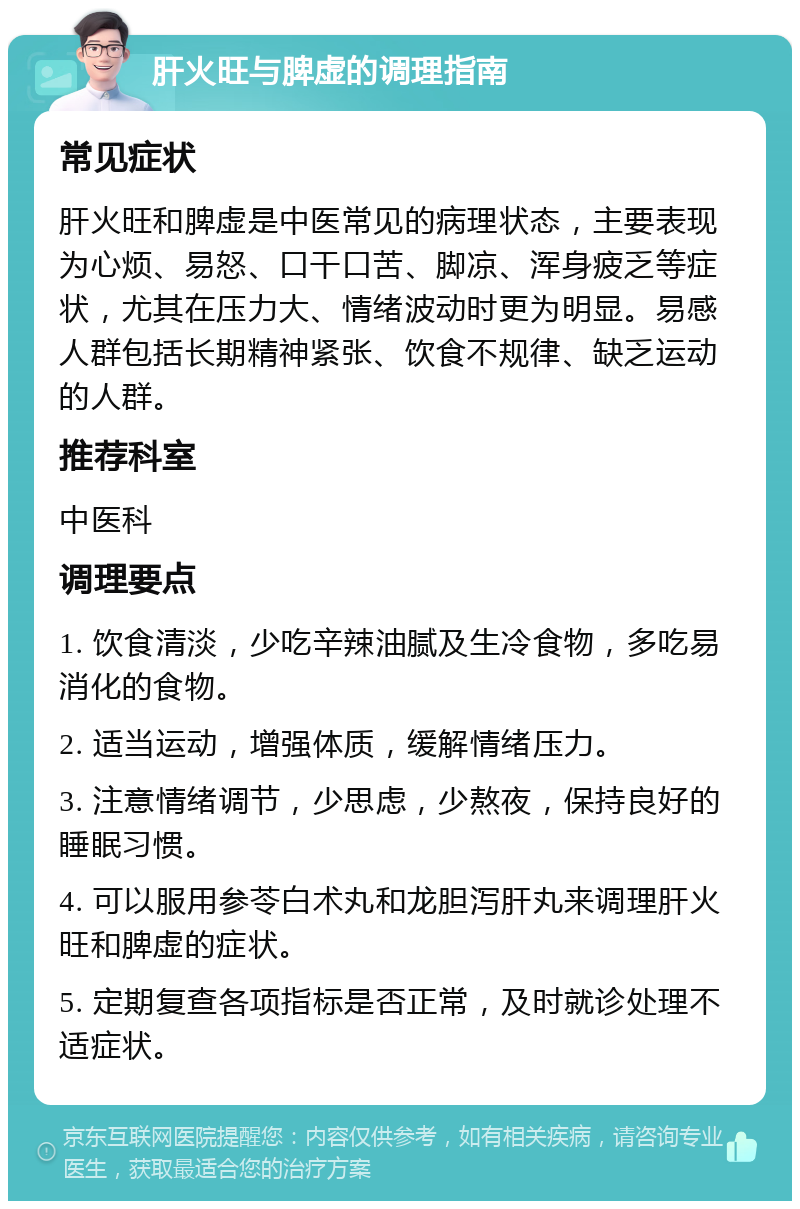 肝火旺与脾虚的调理指南 常见症状 肝火旺和脾虚是中医常见的病理状态，主要表现为心烦、易怒、口干口苦、脚凉、浑身疲乏等症状，尤其在压力大、情绪波动时更为明显。易感人群包括长期精神紧张、饮食不规律、缺乏运动的人群。 推荐科室 中医科 调理要点 1. 饮食清淡，少吃辛辣油腻及生冷食物，多吃易消化的食物。 2. 适当运动，增强体质，缓解情绪压力。 3. 注意情绪调节，少思虑，少熬夜，保持良好的睡眠习惯。 4. 可以服用参苓白术丸和龙胆泻肝丸来调理肝火旺和脾虚的症状。 5. 定期复查各项指标是否正常，及时就诊处理不适症状。