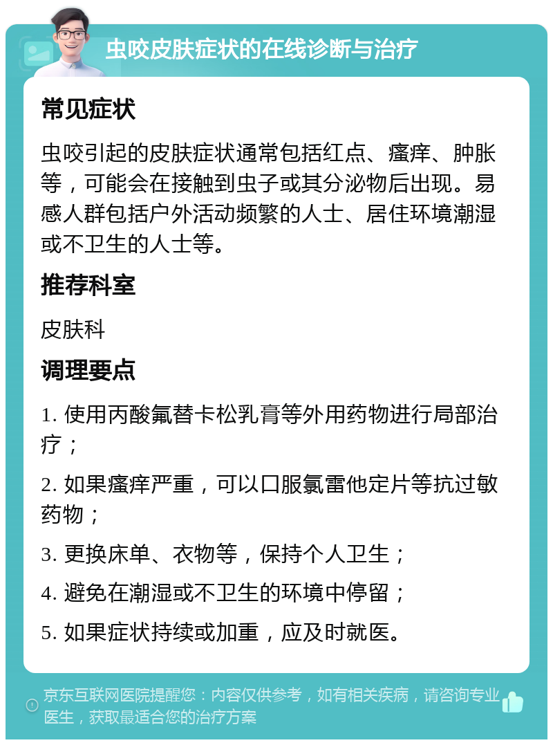 虫咬皮肤症状的在线诊断与治疗 常见症状 虫咬引起的皮肤症状通常包括红点、瘙痒、肿胀等，可能会在接触到虫子或其分泌物后出现。易感人群包括户外活动频繁的人士、居住环境潮湿或不卫生的人士等。 推荐科室 皮肤科 调理要点 1. 使用丙酸氟替卡松乳膏等外用药物进行局部治疗； 2. 如果瘙痒严重，可以口服氯雷他定片等抗过敏药物； 3. 更换床单、衣物等，保持个人卫生； 4. 避免在潮湿或不卫生的环境中停留； 5. 如果症状持续或加重，应及时就医。