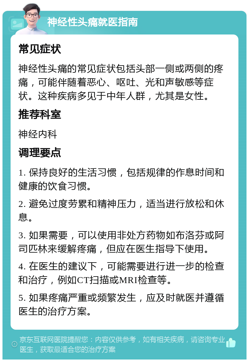 神经性头痛就医指南 常见症状 神经性头痛的常见症状包括头部一侧或两侧的疼痛，可能伴随着恶心、呕吐、光和声敏感等症状。这种疾病多见于中年人群，尤其是女性。 推荐科室 神经内科 调理要点 1. 保持良好的生活习惯，包括规律的作息时间和健康的饮食习惯。 2. 避免过度劳累和精神压力，适当进行放松和休息。 3. 如果需要，可以使用非处方药物如布洛芬或阿司匹林来缓解疼痛，但应在医生指导下使用。 4. 在医生的建议下，可能需要进行进一步的检查和治疗，例如CT扫描或MRI检查等。 5. 如果疼痛严重或频繁发生，应及时就医并遵循医生的治疗方案。