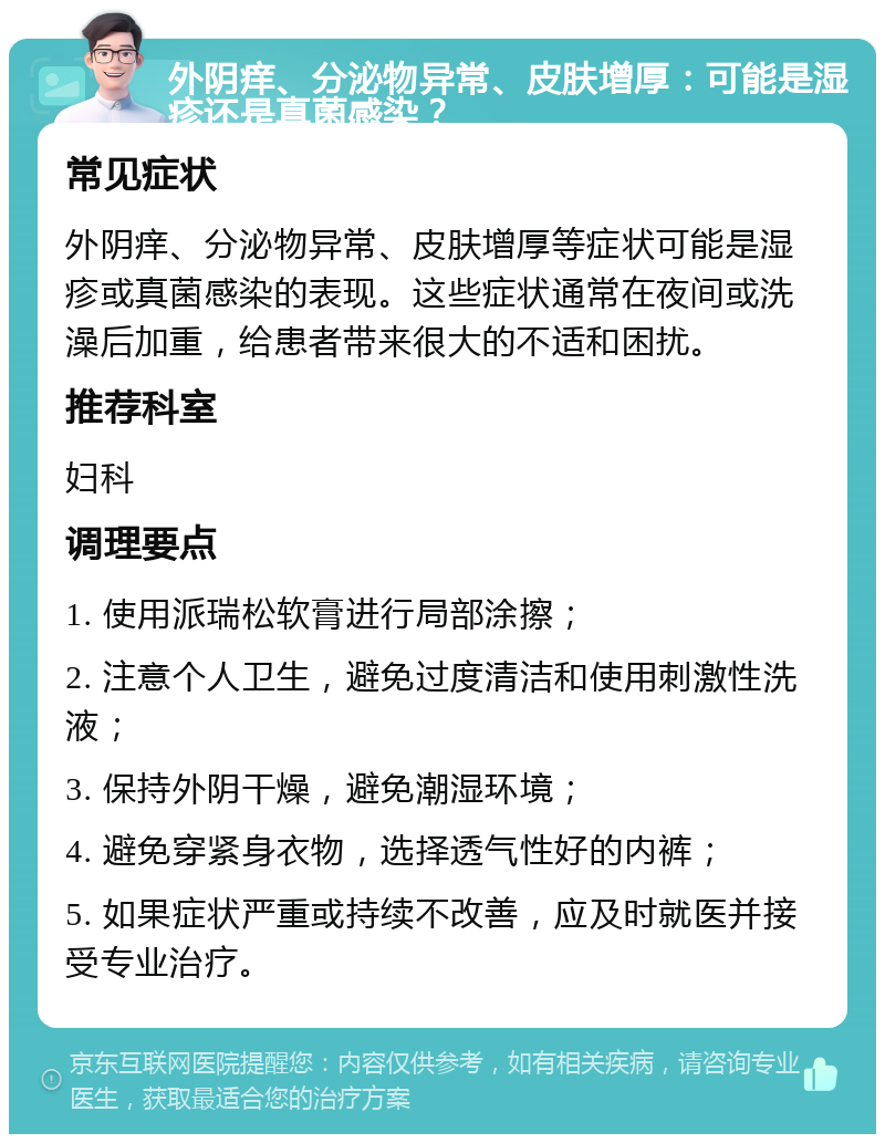 外阴痒、分泌物异常、皮肤增厚：可能是湿疹还是真菌感染？ 常见症状 外阴痒、分泌物异常、皮肤增厚等症状可能是湿疹或真菌感染的表现。这些症状通常在夜间或洗澡后加重，给患者带来很大的不适和困扰。 推荐科室 妇科 调理要点 1. 使用派瑞松软膏进行局部涂擦； 2. 注意个人卫生，避免过度清洁和使用刺激性洗液； 3. 保持外阴干燥，避免潮湿环境； 4. 避免穿紧身衣物，选择透气性好的内裤； 5. 如果症状严重或持续不改善，应及时就医并接受专业治疗。