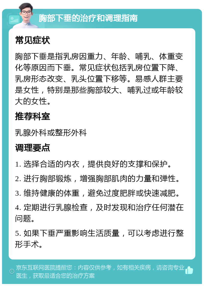 胸部下垂的治疗和调理指南 常见症状 胸部下垂是指乳房因重力、年龄、哺乳、体重变化等原因而下垂。常见症状包括乳房位置下降、乳房形态改变、乳头位置下移等。易感人群主要是女性，特别是那些胸部较大、哺乳过或年龄较大的女性。 推荐科室 乳腺外科或整形外科 调理要点 1. 选择合适的内衣，提供良好的支撑和保护。 2. 进行胸部锻炼，增强胸部肌肉的力量和弹性。 3. 维持健康的体重，避免过度肥胖或快速减肥。 4. 定期进行乳腺检查，及时发现和治疗任何潜在问题。 5. 如果下垂严重影响生活质量，可以考虑进行整形手术。