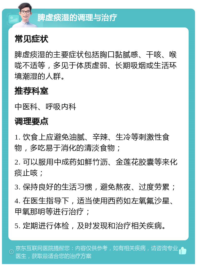 脾虚痰湿的调理与治疗 常见症状 脾虚痰湿的主要症状包括胸口黏腻感、干咳、喉咙不适等，多见于体质虚弱、长期吸烟或生活环境潮湿的人群。 推荐科室 中医科、呼吸内科 调理要点 1. 饮食上应避免油腻、辛辣、生冷等刺激性食物，多吃易于消化的清淡食物； 2. 可以服用中成药如鲜竹沥、金莲花胶囊等来化痰止咳； 3. 保持良好的生活习惯，避免熬夜、过度劳累； 4. 在医生指导下，适当使用西药如左氧氟沙星、甲氧那明等进行治疗； 5. 定期进行体检，及时发现和治疗相关疾病。