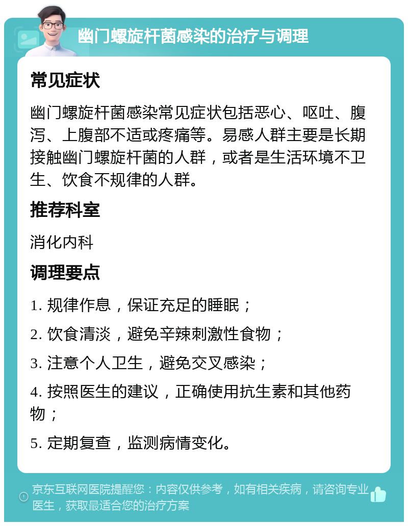 幽门螺旋杆菌感染的治疗与调理 常见症状 幽门螺旋杆菌感染常见症状包括恶心、呕吐、腹泻、上腹部不适或疼痛等。易感人群主要是长期接触幽门螺旋杆菌的人群，或者是生活环境不卫生、饮食不规律的人群。 推荐科室 消化内科 调理要点 1. 规律作息，保证充足的睡眠； 2. 饮食清淡，避免辛辣刺激性食物； 3. 注意个人卫生，避免交叉感染； 4. 按照医生的建议，正确使用抗生素和其他药物； 5. 定期复查，监测病情变化。