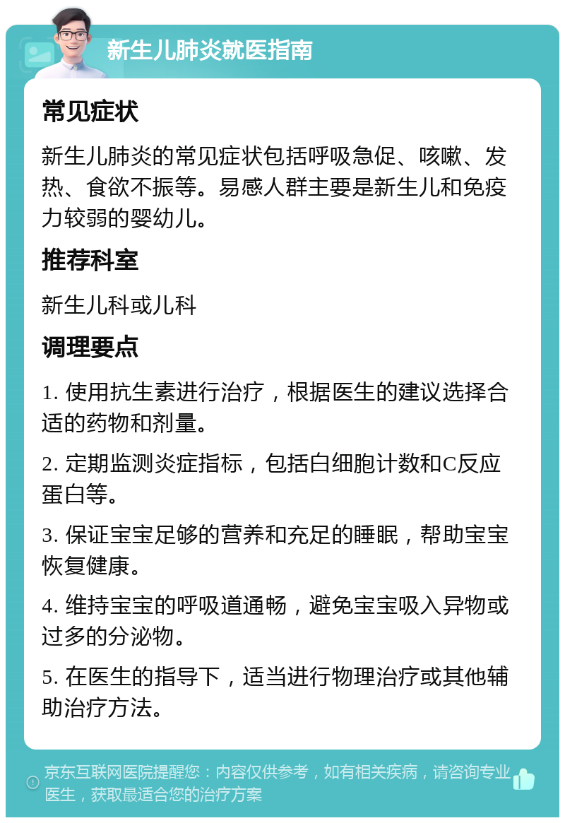 新生儿肺炎就医指南 常见症状 新生儿肺炎的常见症状包括呼吸急促、咳嗽、发热、食欲不振等。易感人群主要是新生儿和免疫力较弱的婴幼儿。 推荐科室 新生儿科或儿科 调理要点 1. 使用抗生素进行治疗，根据医生的建议选择合适的药物和剂量。 2. 定期监测炎症指标，包括白细胞计数和C反应蛋白等。 3. 保证宝宝足够的营养和充足的睡眠，帮助宝宝恢复健康。 4. 维持宝宝的呼吸道通畅，避免宝宝吸入异物或过多的分泌物。 5. 在医生的指导下，适当进行物理治疗或其他辅助治疗方法。