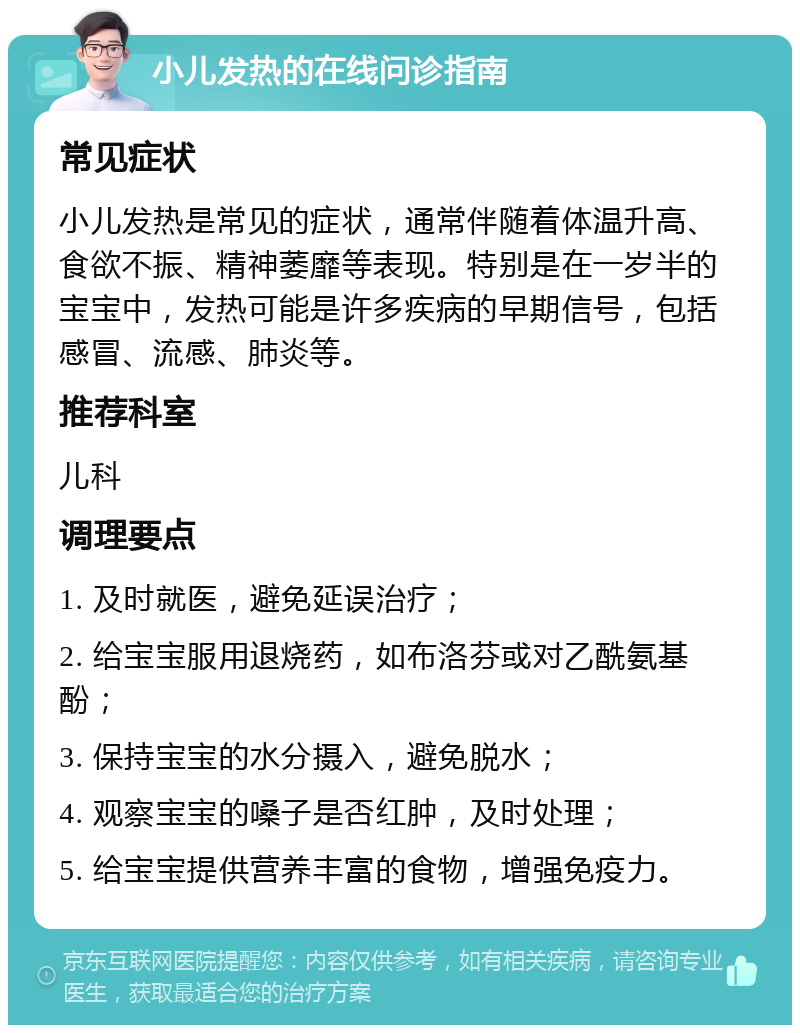 小儿发热的在线问诊指南 常见症状 小儿发热是常见的症状，通常伴随着体温升高、食欲不振、精神萎靡等表现。特别是在一岁半的宝宝中，发热可能是许多疾病的早期信号，包括感冒、流感、肺炎等。 推荐科室 儿科 调理要点 1. 及时就医，避免延误治疗； 2. 给宝宝服用退烧药，如布洛芬或对乙酰氨基酚； 3. 保持宝宝的水分摄入，避免脱水； 4. 观察宝宝的嗓子是否红肿，及时处理； 5. 给宝宝提供营养丰富的食物，增强免疫力。