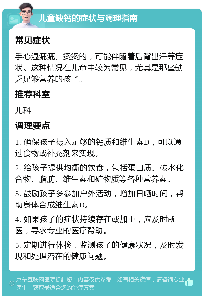 儿童缺钙的症状与调理指南 常见症状 手心湿漉漉、烫烫的，可能伴随着后背出汗等症状。这种情况在儿童中较为常见，尤其是那些缺乏足够营养的孩子。 推荐科室 儿科 调理要点 1. 确保孩子摄入足够的钙质和维生素D，可以通过食物或补充剂来实现。 2. 给孩子提供均衡的饮食，包括蛋白质、碳水化合物、脂肪、维生素和矿物质等各种营养素。 3. 鼓励孩子多参加户外活动，增加日晒时间，帮助身体合成维生素D。 4. 如果孩子的症状持续存在或加重，应及时就医，寻求专业的医疗帮助。 5. 定期进行体检，监测孩子的健康状况，及时发现和处理潜在的健康问题。