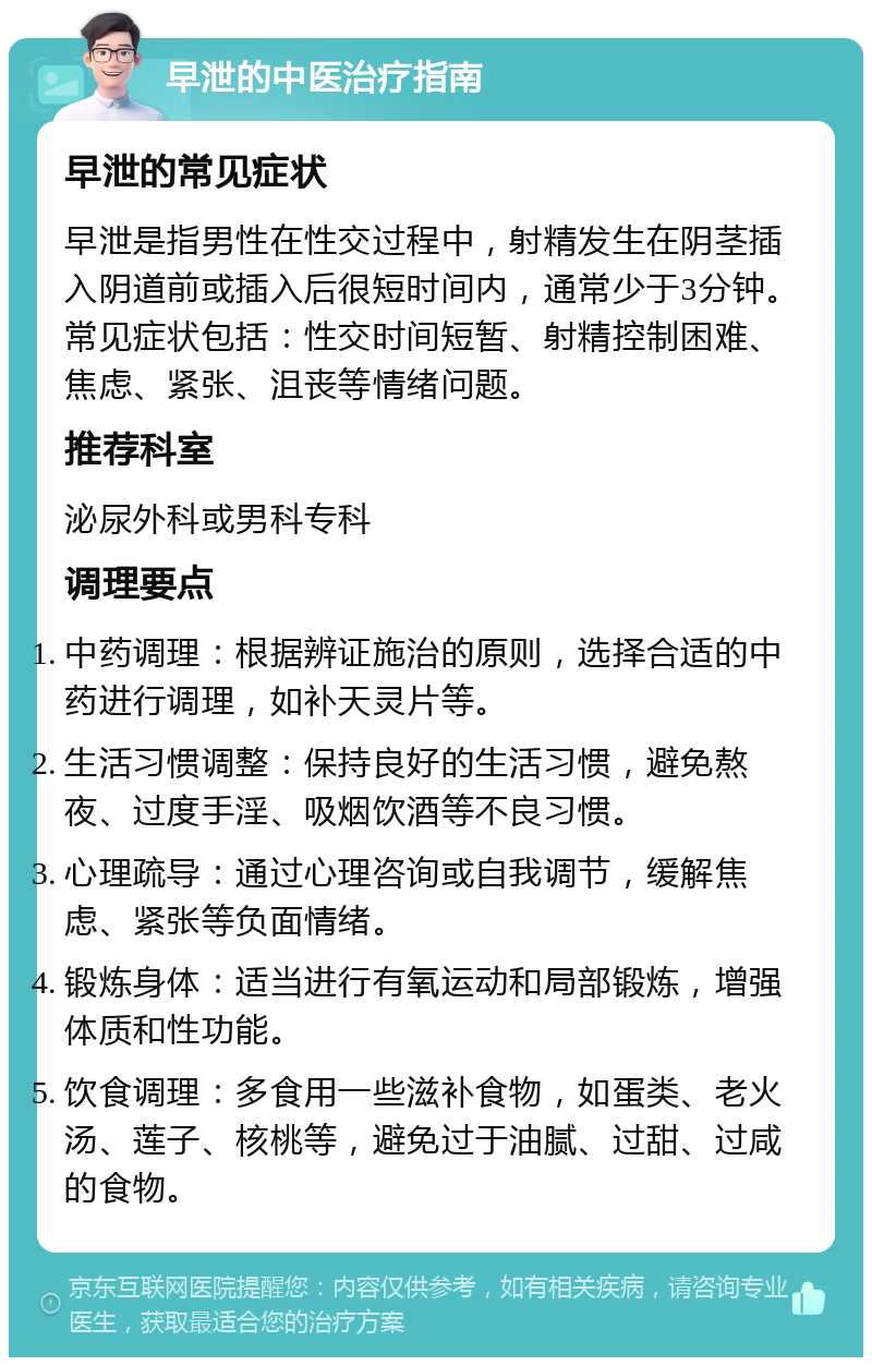 早泄的中医治疗指南 早泄的常见症状 早泄是指男性在性交过程中，射精发生在阴茎插入阴道前或插入后很短时间内，通常少于3分钟。常见症状包括：性交时间短暂、射精控制困难、焦虑、紧张、沮丧等情绪问题。 推荐科室 泌尿外科或男科专科 调理要点 中药调理：根据辨证施治的原则，选择合适的中药进行调理，如补天灵片等。 生活习惯调整：保持良好的生活习惯，避免熬夜、过度手淫、吸烟饮酒等不良习惯。 心理疏导：通过心理咨询或自我调节，缓解焦虑、紧张等负面情绪。 锻炼身体：适当进行有氧运动和局部锻炼，增强体质和性功能。 饮食调理：多食用一些滋补食物，如蛋类、老火汤、莲子、核桃等，避免过于油腻、过甜、过咸的食物。