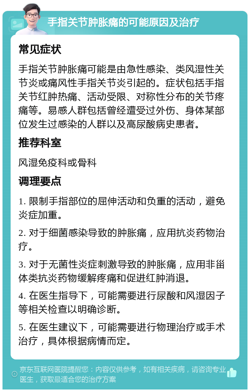 手指关节肿胀痛的可能原因及治疗 常见症状 手指关节肿胀痛可能是由急性感染、类风湿性关节炎或痛风性手指关节炎引起的。症状包括手指关节红肿热痛、活动受限、对称性分布的关节疼痛等。易感人群包括曾经遭受过外伤、身体某部位发生过感染的人群以及高尿酸病史患者。 推荐科室 风湿免疫科或骨科 调理要点 1. 限制手指部位的屈伸活动和负重的活动，避免炎症加重。 2. 对于细菌感染导致的肿胀痛，应用抗炎药物治疗。 3. 对于无菌性炎症刺激导致的肿胀痛，应用非甾体类抗炎药物缓解疼痛和促进红肿消退。 4. 在医生指导下，可能需要进行尿酸和风湿因子等相关检查以明确诊断。 5. 在医生建议下，可能需要进行物理治疗或手术治疗，具体根据病情而定。