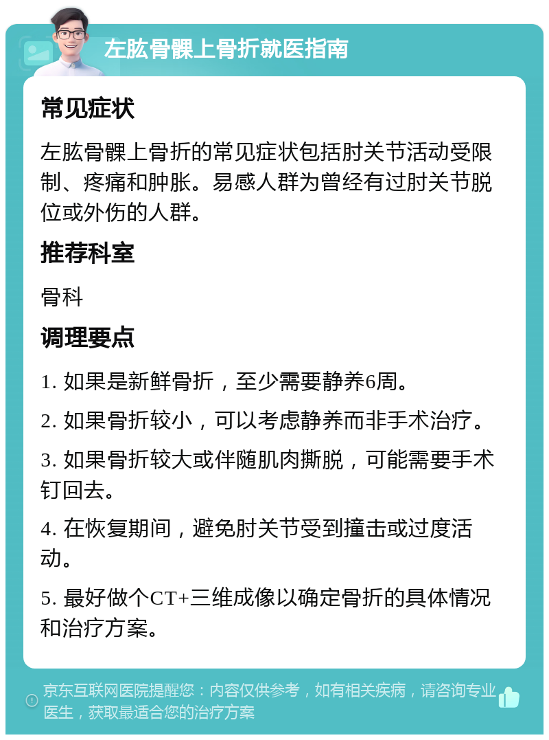 左肱骨髁上骨折就医指南 常见症状 左肱骨髁上骨折的常见症状包括肘关节活动受限制、疼痛和肿胀。易感人群为曾经有过肘关节脱位或外伤的人群。 推荐科室 骨科 调理要点 1. 如果是新鲜骨折，至少需要静养6周。 2. 如果骨折较小，可以考虑静养而非手术治疗。 3. 如果骨折较大或伴随肌肉撕脱，可能需要手术钉回去。 4. 在恢复期间，避免肘关节受到撞击或过度活动。 5. 最好做个CT+三维成像以确定骨折的具体情况和治疗方案。