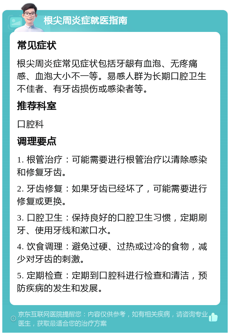 根尖周炎症就医指南 常见症状 根尖周炎症常见症状包括牙龈有血泡、无疼痛感、血泡大小不一等。易感人群为长期口腔卫生不佳者、有牙齿损伤或感染者等。 推荐科室 口腔科 调理要点 1. 根管治疗：可能需要进行根管治疗以清除感染和修复牙齿。 2. 牙齿修复：如果牙齿已经坏了，可能需要进行修复或更换。 3. 口腔卫生：保持良好的口腔卫生习惯，定期刷牙、使用牙线和漱口水。 4. 饮食调理：避免过硬、过热或过冷的食物，减少对牙齿的刺激。 5. 定期检查：定期到口腔科进行检查和清洁，预防疾病的发生和发展。