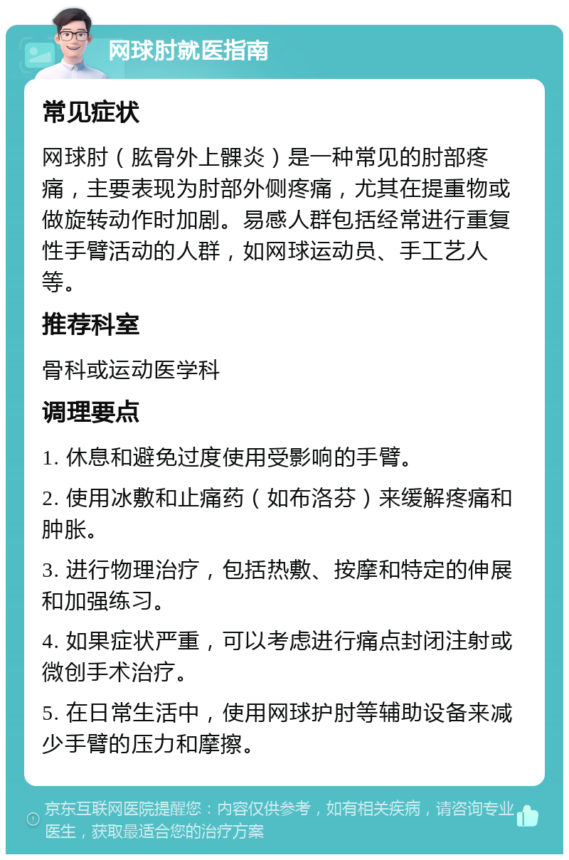 网球肘就医指南 常见症状 网球肘（肱骨外上髁炎）是一种常见的肘部疼痛，主要表现为肘部外侧疼痛，尤其在提重物或做旋转动作时加剧。易感人群包括经常进行重复性手臂活动的人群，如网球运动员、手工艺人等。 推荐科室 骨科或运动医学科 调理要点 1. 休息和避免过度使用受影响的手臂。 2. 使用冰敷和止痛药（如布洛芬）来缓解疼痛和肿胀。 3. 进行物理治疗，包括热敷、按摩和特定的伸展和加强练习。 4. 如果症状严重，可以考虑进行痛点封闭注射或微创手术治疗。 5. 在日常生活中，使用网球护肘等辅助设备来减少手臂的压力和摩擦。