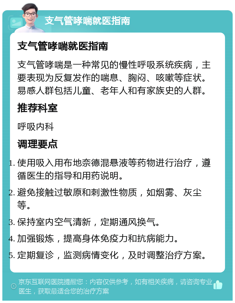 支气管哮喘就医指南 支气管哮喘就医指南 支气管哮喘是一种常见的慢性呼吸系统疾病，主要表现为反复发作的喘息、胸闷、咳嗽等症状。易感人群包括儿童、老年人和有家族史的人群。 推荐科室 呼吸内科 调理要点 使用吸入用布地奈德混悬液等药物进行治疗，遵循医生的指导和用药说明。 避免接触过敏原和刺激性物质，如烟雾、灰尘等。 保持室内空气清新，定期通风换气。 加强锻炼，提高身体免疫力和抗病能力。 定期复诊，监测病情变化，及时调整治疗方案。