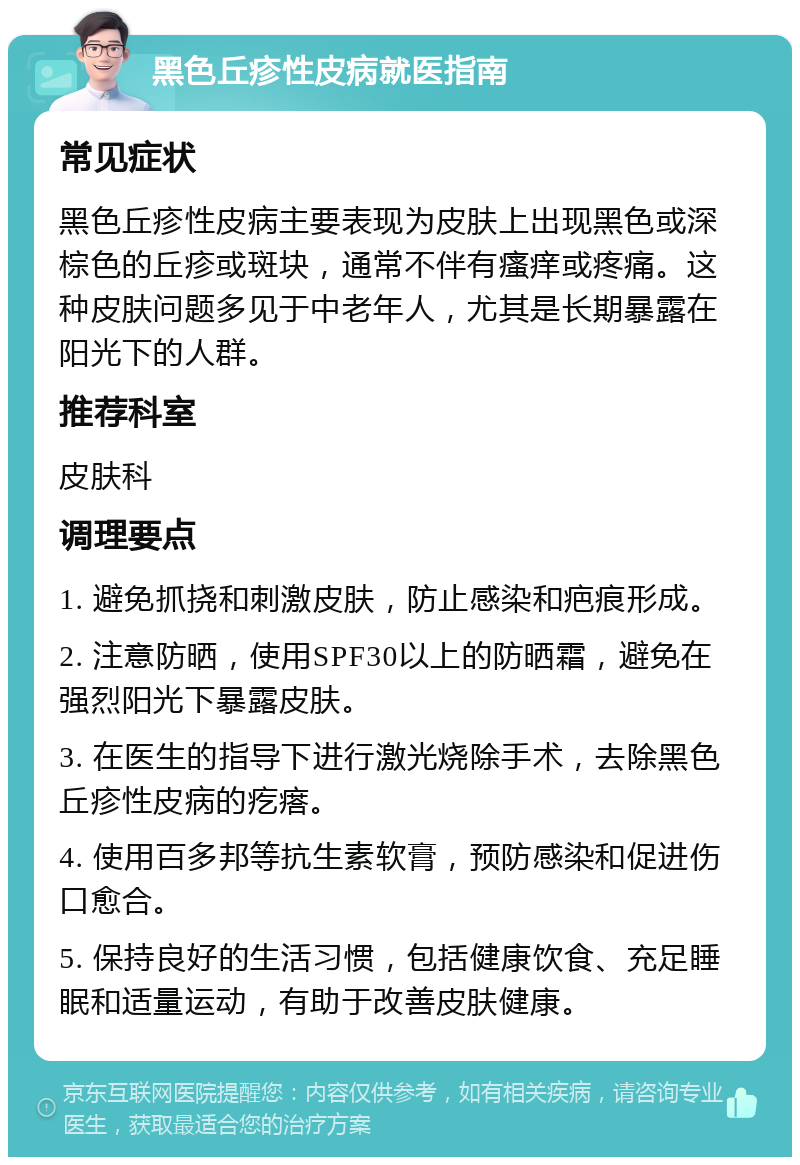 黑色丘疹性皮病就医指南 常见症状 黑色丘疹性皮病主要表现为皮肤上出现黑色或深棕色的丘疹或斑块，通常不伴有瘙痒或疼痛。这种皮肤问题多见于中老年人，尤其是长期暴露在阳光下的人群。 推荐科室 皮肤科 调理要点 1. 避免抓挠和刺激皮肤，防止感染和疤痕形成。 2. 注意防晒，使用SPF30以上的防晒霜，避免在强烈阳光下暴露皮肤。 3. 在医生的指导下进行激光烧除手术，去除黑色丘疹性皮病的疙瘩。 4. 使用百多邦等抗生素软膏，预防感染和促进伤口愈合。 5. 保持良好的生活习惯，包括健康饮食、充足睡眠和适量运动，有助于改善皮肤健康。