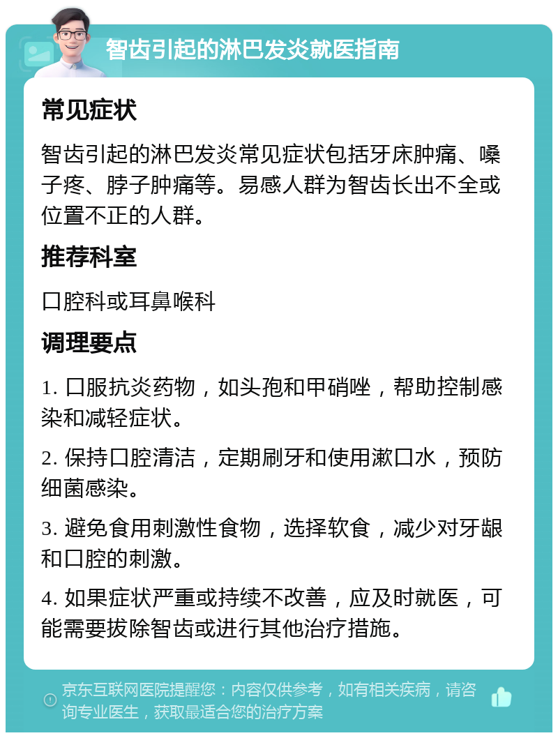 智齿引起的淋巴发炎就医指南 常见症状 智齿引起的淋巴发炎常见症状包括牙床肿痛、嗓子疼、脖子肿痛等。易感人群为智齿长出不全或位置不正的人群。 推荐科室 口腔科或耳鼻喉科 调理要点 1. 口服抗炎药物，如头孢和甲硝唑，帮助控制感染和减轻症状。 2. 保持口腔清洁，定期刷牙和使用漱口水，预防细菌感染。 3. 避免食用刺激性食物，选择软食，减少对牙龈和口腔的刺激。 4. 如果症状严重或持续不改善，应及时就医，可能需要拔除智齿或进行其他治疗措施。