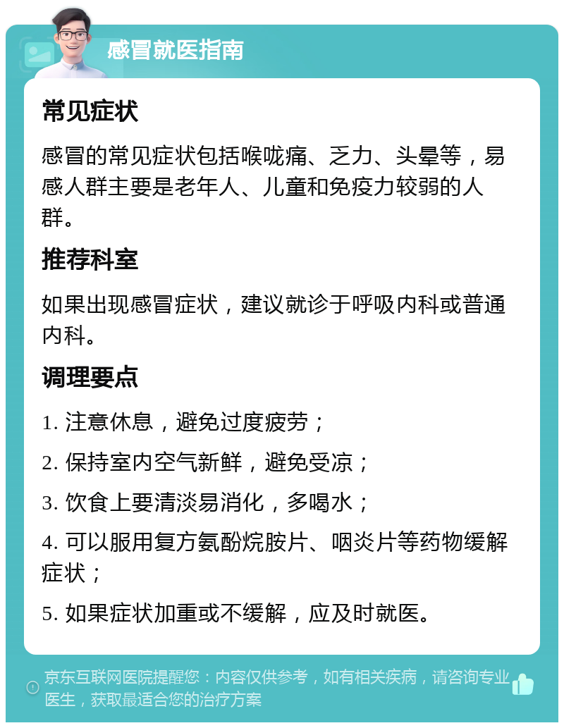 感冒就医指南 常见症状 感冒的常见症状包括喉咙痛、乏力、头晕等，易感人群主要是老年人、儿童和免疫力较弱的人群。 推荐科室 如果出现感冒症状，建议就诊于呼吸内科或普通内科。 调理要点 1. 注意休息，避免过度疲劳； 2. 保持室内空气新鲜，避免受凉； 3. 饮食上要清淡易消化，多喝水； 4. 可以服用复方氨酚烷胺片、咽炎片等药物缓解症状； 5. 如果症状加重或不缓解，应及时就医。