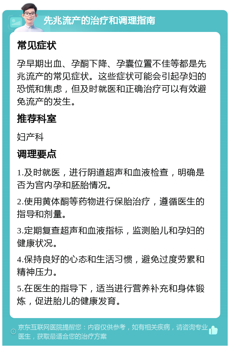 先兆流产的治疗和调理指南 常见症状 孕早期出血、孕酮下降、孕囊位置不佳等都是先兆流产的常见症状。这些症状可能会引起孕妇的恐慌和焦虑，但及时就医和正确治疗可以有效避免流产的发生。 推荐科室 妇产科 调理要点 1.及时就医，进行阴道超声和血液检查，明确是否为宫内孕和胚胎情况。 2.使用黄体酮等药物进行保胎治疗，遵循医生的指导和剂量。 3.定期复查超声和血液指标，监测胎儿和孕妇的健康状况。 4.保持良好的心态和生活习惯，避免过度劳累和精神压力。 5.在医生的指导下，适当进行营养补充和身体锻炼，促进胎儿的健康发育。