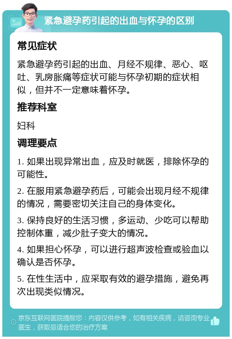 紧急避孕药引起的出血与怀孕的区别 常见症状 紧急避孕药引起的出血、月经不规律、恶心、呕吐、乳房胀痛等症状可能与怀孕初期的症状相似，但并不一定意味着怀孕。 推荐科室 妇科 调理要点 1. 如果出现异常出血，应及时就医，排除怀孕的可能性。 2. 在服用紧急避孕药后，可能会出现月经不规律的情况，需要密切关注自己的身体变化。 3. 保持良好的生活习惯，多运动、少吃可以帮助控制体重，减少肚子变大的情况。 4. 如果担心怀孕，可以进行超声波检查或验血以确认是否怀孕。 5. 在性生活中，应采取有效的避孕措施，避免再次出现类似情况。