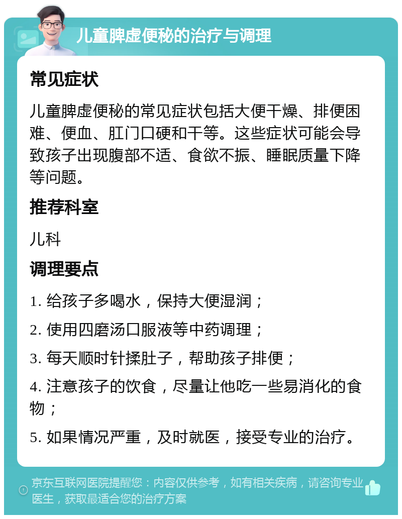 儿童脾虚便秘的治疗与调理 常见症状 儿童脾虚便秘的常见症状包括大便干燥、排便困难、便血、肛门口硬和干等。这些症状可能会导致孩子出现腹部不适、食欲不振、睡眠质量下降等问题。 推荐科室 儿科 调理要点 1. 给孩子多喝水，保持大便湿润； 2. 使用四磨汤口服液等中药调理； 3. 每天顺时针揉肚子，帮助孩子排便； 4. 注意孩子的饮食，尽量让他吃一些易消化的食物； 5. 如果情况严重，及时就医，接受专业的治疗。