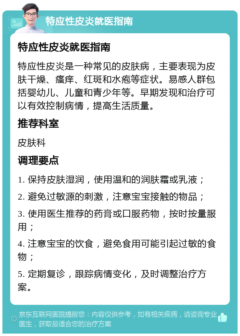 特应性皮炎就医指南 特应性皮炎就医指南 特应性皮炎是一种常见的皮肤病，主要表现为皮肤干燥、瘙痒、红斑和水疱等症状。易感人群包括婴幼儿、儿童和青少年等。早期发现和治疗可以有效控制病情，提高生活质量。 推荐科室 皮肤科 调理要点 1. 保持皮肤湿润，使用温和的润肤霜或乳液； 2. 避免过敏源的刺激，注意宝宝接触的物品； 3. 使用医生推荐的药膏或口服药物，按时按量服用； 4. 注意宝宝的饮食，避免食用可能引起过敏的食物； 5. 定期复诊，跟踪病情变化，及时调整治疗方案。