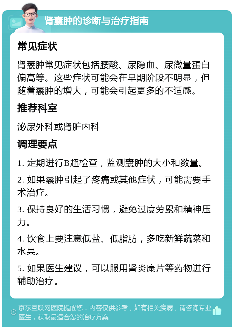 肾囊肿的诊断与治疗指南 常见症状 肾囊肿常见症状包括腰酸、尿隐血、尿微量蛋白偏高等。这些症状可能会在早期阶段不明显，但随着囊肿的增大，可能会引起更多的不适感。 推荐科室 泌尿外科或肾脏内科 调理要点 1. 定期进行B超检查，监测囊肿的大小和数量。 2. 如果囊肿引起了疼痛或其他症状，可能需要手术治疗。 3. 保持良好的生活习惯，避免过度劳累和精神压力。 4. 饮食上要注意低盐、低脂肪，多吃新鲜蔬菜和水果。 5. 如果医生建议，可以服用肾炎康片等药物进行辅助治疗。