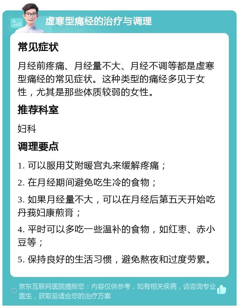 虚寒型痛经的治疗与调理 常见症状 月经前疼痛、月经量不大、月经不调等都是虚寒型痛经的常见症状。这种类型的痛经多见于女性，尤其是那些体质较弱的女性。 推荐科室 妇科 调理要点 1. 可以服用艾附暖宫丸来缓解疼痛； 2. 在月经期间避免吃生冷的食物； 3. 如果月经量不大，可以在月经后第五天开始吃丹莪妇康煎膏； 4. 平时可以多吃一些温补的食物，如红枣、赤小豆等； 5. 保持良好的生活习惯，避免熬夜和过度劳累。