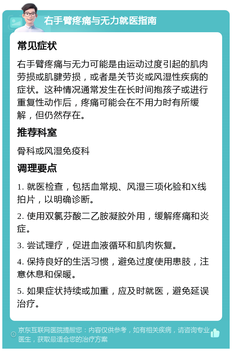 右手臂疼痛与无力就医指南 常见症状 右手臂疼痛与无力可能是由运动过度引起的肌肉劳损或肌腱劳损，或者是关节炎或风湿性疾病的症状。这种情况通常发生在长时间抱孩子或进行重复性动作后，疼痛可能会在不用力时有所缓解，但仍然存在。 推荐科室 骨科或风湿免疫科 调理要点 1. 就医检查，包括血常规、风湿三项化验和X线拍片，以明确诊断。 2. 使用双氯芬酸二乙胺凝胶外用，缓解疼痛和炎症。 3. 尝试理疗，促进血液循环和肌肉恢复。 4. 保持良好的生活习惯，避免过度使用患肢，注意休息和保暖。 5. 如果症状持续或加重，应及时就医，避免延误治疗。