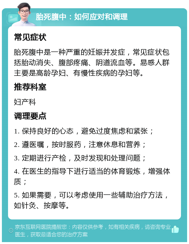 胎死腹中：如何应对和调理 常见症状 胎死腹中是一种严重的妊娠并发症，常见症状包括胎动消失、腹部疼痛、阴道流血等。易感人群主要是高龄孕妇、有慢性疾病的孕妇等。 推荐科室 妇产科 调理要点 1. 保持良好的心态，避免过度焦虑和紧张； 2. 遵医嘱，按时服药，注意休息和营养； 3. 定期进行产检，及时发现和处理问题； 4. 在医生的指导下进行适当的体育锻炼，增强体质； 5. 如果需要，可以考虑使用一些辅助治疗方法，如针灸、按摩等。