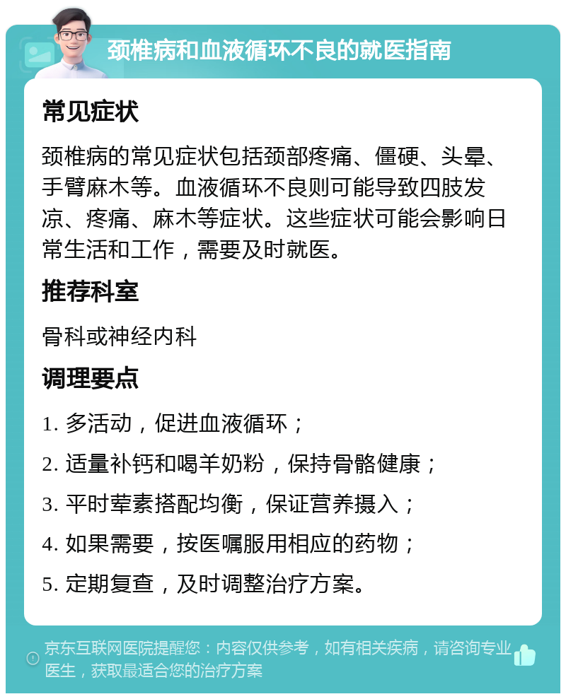 颈椎病和血液循环不良的就医指南 常见症状 颈椎病的常见症状包括颈部疼痛、僵硬、头晕、手臂麻木等。血液循环不良则可能导致四肢发凉、疼痛、麻木等症状。这些症状可能会影响日常生活和工作，需要及时就医。 推荐科室 骨科或神经内科 调理要点 1. 多活动，促进血液循环； 2. 适量补钙和喝羊奶粉，保持骨骼健康； 3. 平时荤素搭配均衡，保证营养摄入； 4. 如果需要，按医嘱服用相应的药物； 5. 定期复查，及时调整治疗方案。