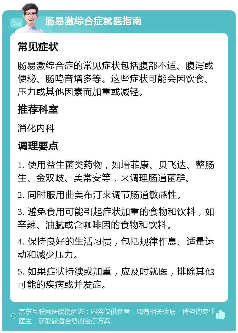 肠易激综合症就医指南 常见症状 肠易激综合症的常见症状包括腹部不适、腹泻或便秘、肠鸣音增多等。这些症状可能会因饮食、压力或其他因素而加重或减轻。 推荐科室 消化内科 调理要点 1. 使用益生菌类药物，如培菲康、贝飞达、整肠生、金双歧、美常安等，来调理肠道菌群。 2. 同时服用曲美布汀来调节肠道敏感性。 3. 避免食用可能引起症状加重的食物和饮料，如辛辣、油腻或含咖啡因的食物和饮料。 4. 保持良好的生活习惯，包括规律作息、适量运动和减少压力。 5. 如果症状持续或加重，应及时就医，排除其他可能的疾病或并发症。