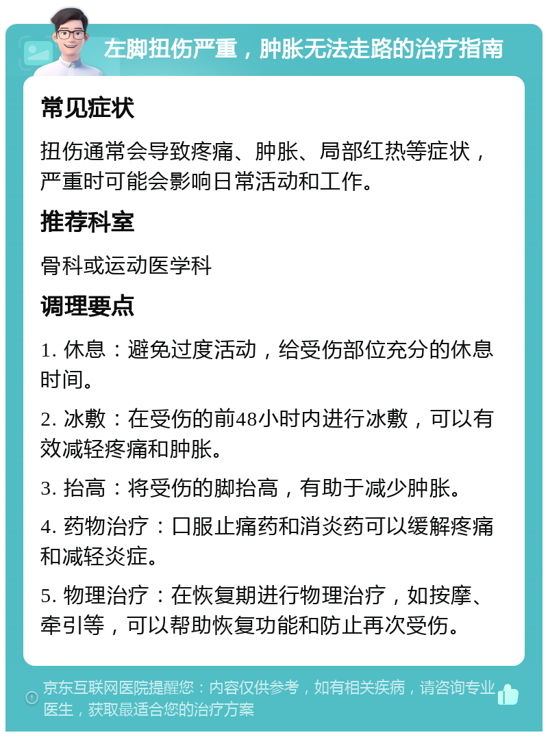 左脚扭伤严重，肿胀无法走路的治疗指南 常见症状 扭伤通常会导致疼痛、肿胀、局部红热等症状，严重时可能会影响日常活动和工作。 推荐科室 骨科或运动医学科 调理要点 1. 休息：避免过度活动，给受伤部位充分的休息时间。 2. 冰敷：在受伤的前48小时内进行冰敷，可以有效减轻疼痛和肿胀。 3. 抬高：将受伤的脚抬高，有助于减少肿胀。 4. 药物治疗：口服止痛药和消炎药可以缓解疼痛和减轻炎症。 5. 物理治疗：在恢复期进行物理治疗，如按摩、牵引等，可以帮助恢复功能和防止再次受伤。