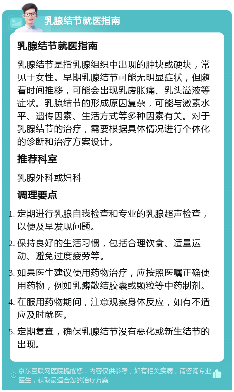 乳腺结节就医指南 乳腺结节就医指南 乳腺结节是指乳腺组织中出现的肿块或硬块，常见于女性。早期乳腺结节可能无明显症状，但随着时间推移，可能会出现乳房胀痛、乳头溢液等症状。乳腺结节的形成原因复杂，可能与激素水平、遗传因素、生活方式等多种因素有关。对于乳腺结节的治疗，需要根据具体情况进行个体化的诊断和治疗方案设计。 推荐科室 乳腺外科或妇科 调理要点 定期进行乳腺自我检查和专业的乳腺超声检查，以便及早发现问题。 保持良好的生活习惯，包括合理饮食、适量运动、避免过度疲劳等。 如果医生建议使用药物治疗，应按照医嘱正确使用药物，例如乳癖散结胶囊或颗粒等中药制剂。 在服用药物期间，注意观察身体反应，如有不适应及时就医。 定期复查，确保乳腺结节没有恶化或新生结节的出现。