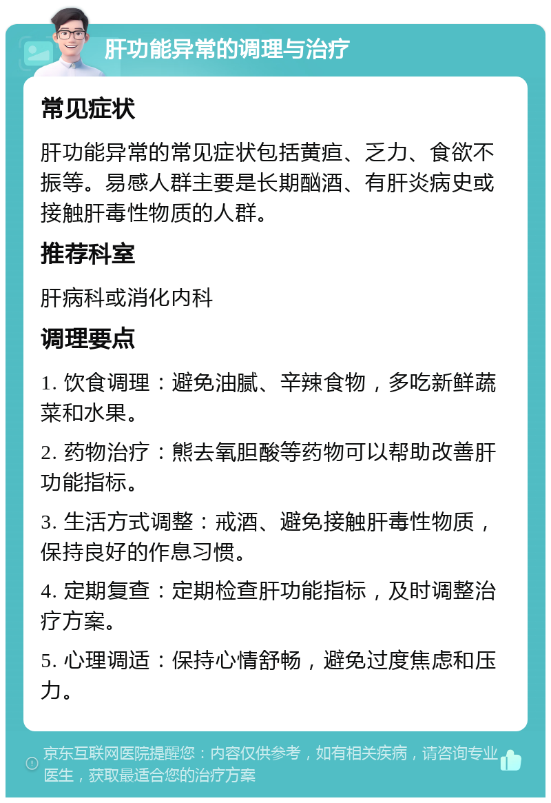 肝功能异常的调理与治疗 常见症状 肝功能异常的常见症状包括黄疸、乏力、食欲不振等。易感人群主要是长期酗酒、有肝炎病史或接触肝毒性物质的人群。 推荐科室 肝病科或消化内科 调理要点 1. 饮食调理：避免油腻、辛辣食物，多吃新鲜蔬菜和水果。 2. 药物治疗：熊去氧胆酸等药物可以帮助改善肝功能指标。 3. 生活方式调整：戒酒、避免接触肝毒性物质，保持良好的作息习惯。 4. 定期复查：定期检查肝功能指标，及时调整治疗方案。 5. 心理调适：保持心情舒畅，避免过度焦虑和压力。