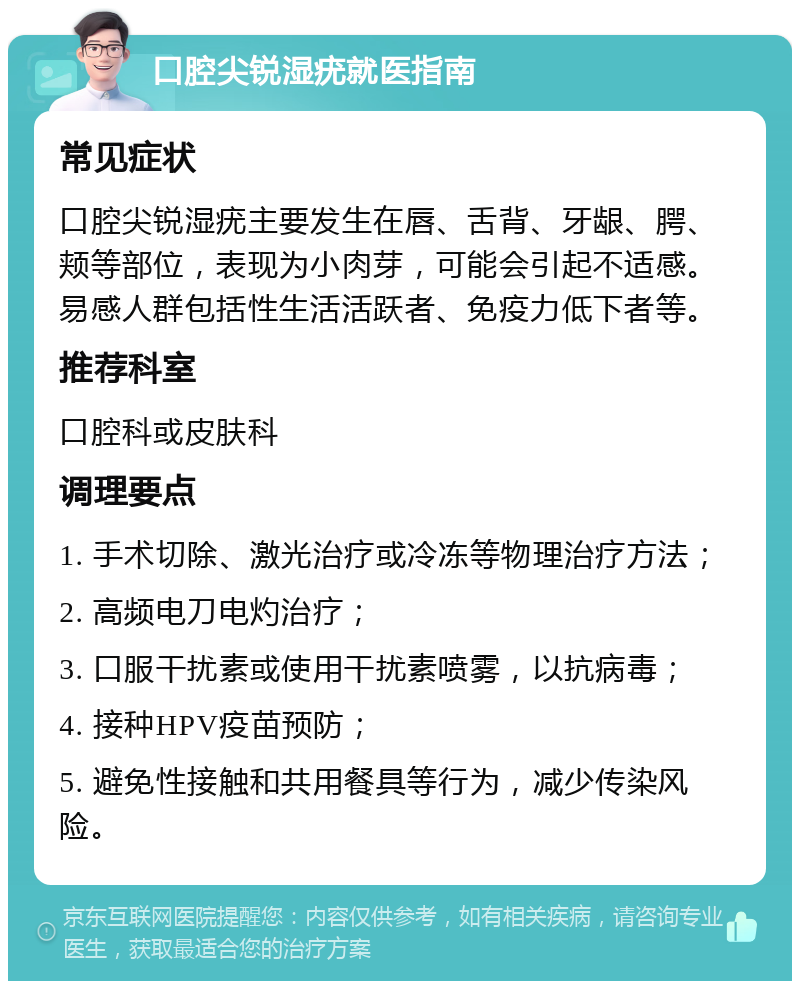 口腔尖锐湿疣就医指南 常见症状 口腔尖锐湿疣主要发生在唇、舌背、牙龈、腭、颊等部位，表现为小肉芽，可能会引起不适感。易感人群包括性生活活跃者、免疫力低下者等。 推荐科室 口腔科或皮肤科 调理要点 1. 手术切除、激光治疗或冷冻等物理治疗方法； 2. 高频电刀电灼治疗； 3. 口服干扰素或使用干扰素喷雾，以抗病毒； 4. 接种HPV疫苗预防； 5. 避免性接触和共用餐具等行为，减少传染风险。