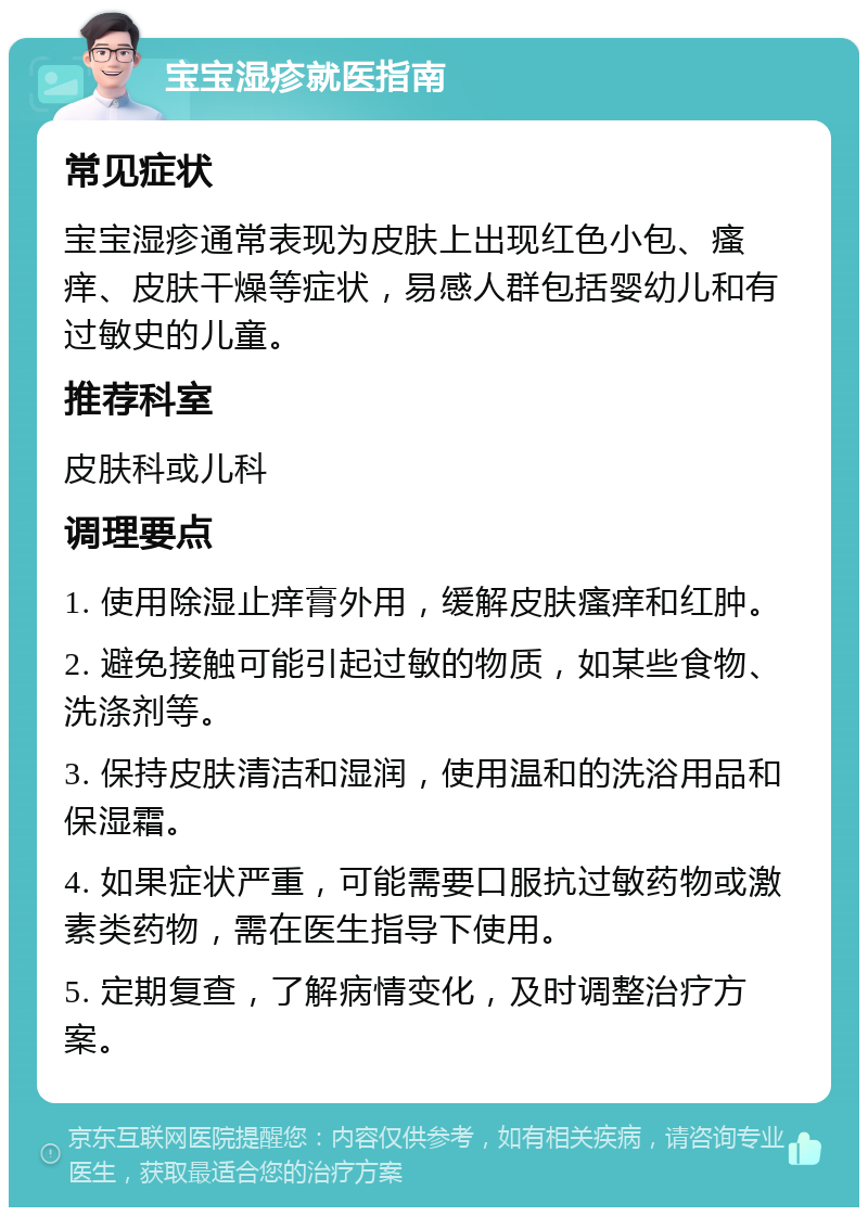 宝宝湿疹就医指南 常见症状 宝宝湿疹通常表现为皮肤上出现红色小包、瘙痒、皮肤干燥等症状，易感人群包括婴幼儿和有过敏史的儿童。 推荐科室 皮肤科或儿科 调理要点 1. 使用除湿止痒膏外用，缓解皮肤瘙痒和红肿。 2. 避免接触可能引起过敏的物质，如某些食物、洗涤剂等。 3. 保持皮肤清洁和湿润，使用温和的洗浴用品和保湿霜。 4. 如果症状严重，可能需要口服抗过敏药物或激素类药物，需在医生指导下使用。 5. 定期复查，了解病情变化，及时调整治疗方案。