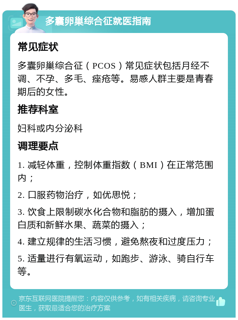 多囊卵巢综合征就医指南 常见症状 多囊卵巢综合征（PCOS）常见症状包括月经不调、不孕、多毛、痤疮等。易感人群主要是青春期后的女性。 推荐科室 妇科或内分泌科 调理要点 1. 减轻体重，控制体重指数（BMI）在正常范围内； 2. 口服药物治疗，如优思悦； 3. 饮食上限制碳水化合物和脂肪的摄入，增加蛋白质和新鲜水果、蔬菜的摄入； 4. 建立规律的生活习惯，避免熬夜和过度压力； 5. 适量进行有氧运动，如跑步、游泳、骑自行车等。